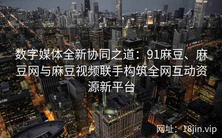 数字媒体全新协同之道：91麻豆、麻豆网与麻豆视频联手构筑全网互动资源新平台