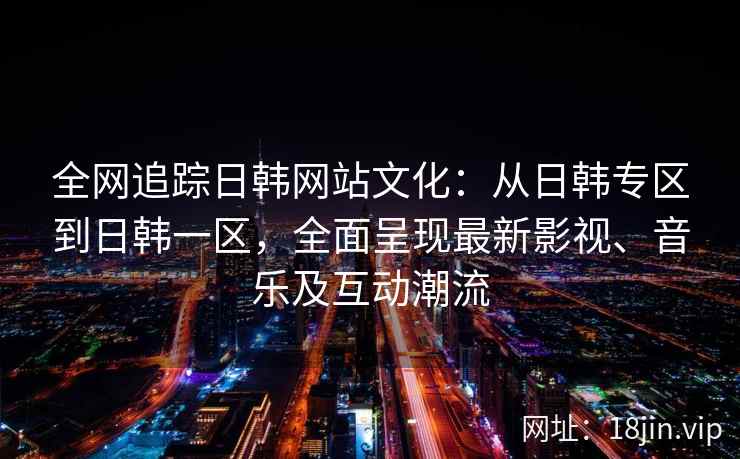 全网追踪日韩网站文化：从日韩专区到日韩一区，全面呈现最新影视、音乐及互动潮流