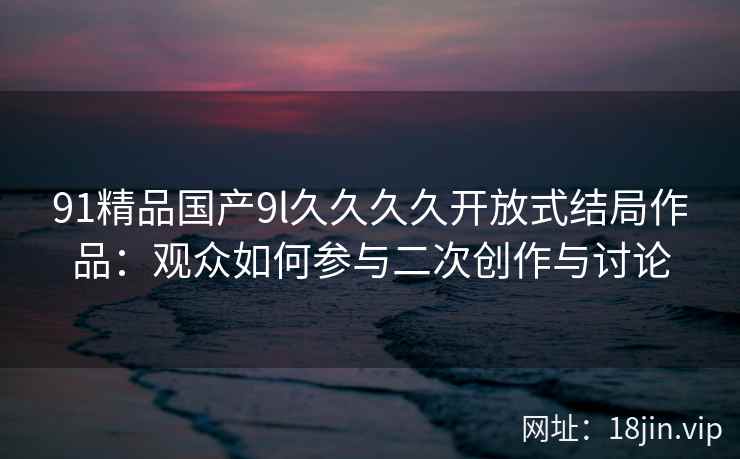 91精品国产9l久久久久开放式结局作品：观众如何参与二次创作与讨论