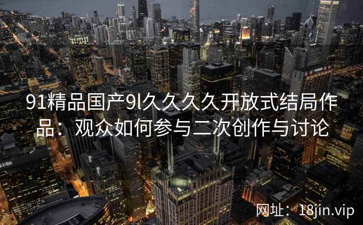 91精品国产9l久久久久开放式结局作品：观众如何参与二次创作与讨论