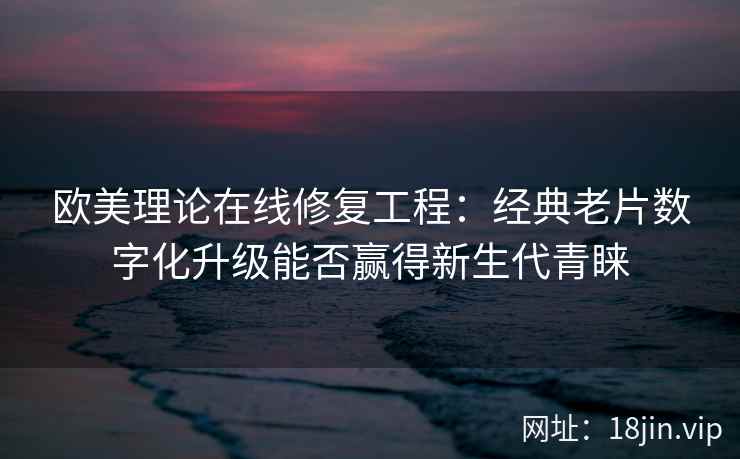欧美理论在线修复工程：经典老片数字化升级能否赢得新生代青睐