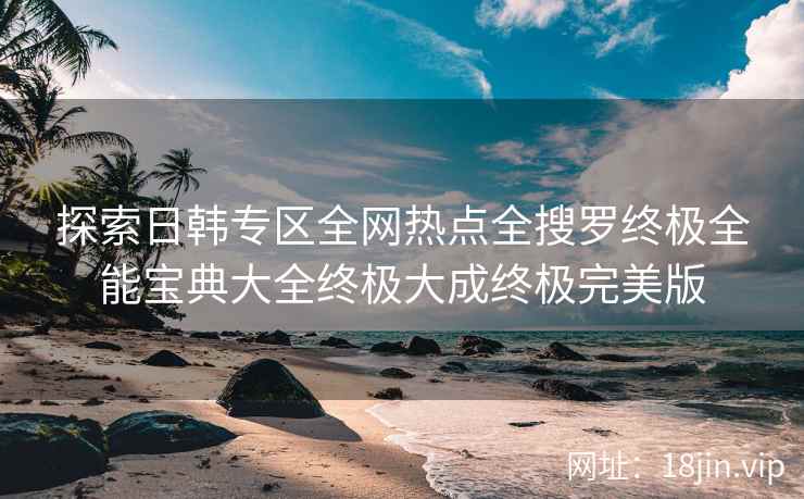 探索日韩专区全网热点全搜罗终极全能宝典大全终极大成终极完美版