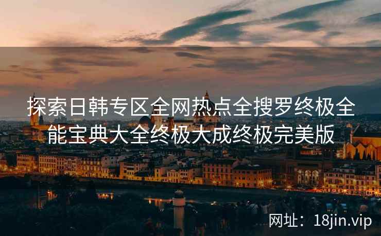 探索日韩专区全网热点全搜罗终极全能宝典大全终极大成终极完美版